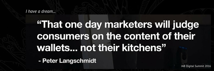 Peter Langschmidt Quote Marketers judge consumers on the contents of their wallets not their kitchens IAB Digital Summit